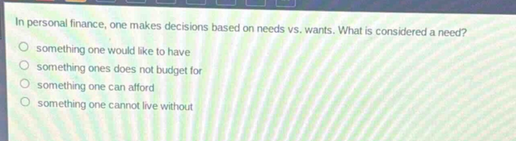 in personal finance, one makes decisions based on needs vs. wants. what is considered a need?\n○ something one would like to have\n○ something ones does not budget for\n○ something one can afford\n○ something one cannot live without