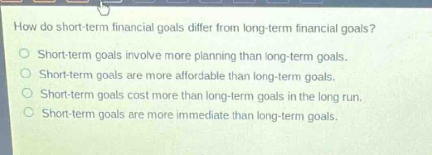 how do short - term financial goals differ from long - term financial goals?\nshort - term goals involve more planning than long - term goals.\nshort - term goals are more affordable than long - term goals.\nshort - term goals cost more than long - term goals in the long run.\nshort - term goals are more immediate than long - term goals.