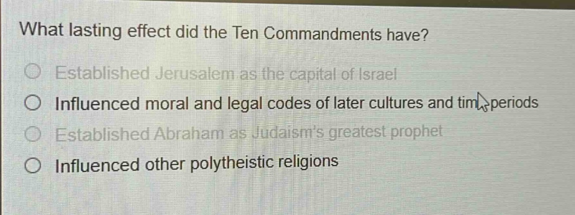 what lasting effect did the ten commandments have?\nestablished jerusalem as the capital of israel\ninfluenced moral and legal codes of later cultures and time periods\nestablished abraham as judaisms greatest prophet\ninfluenced other polytheistic religions