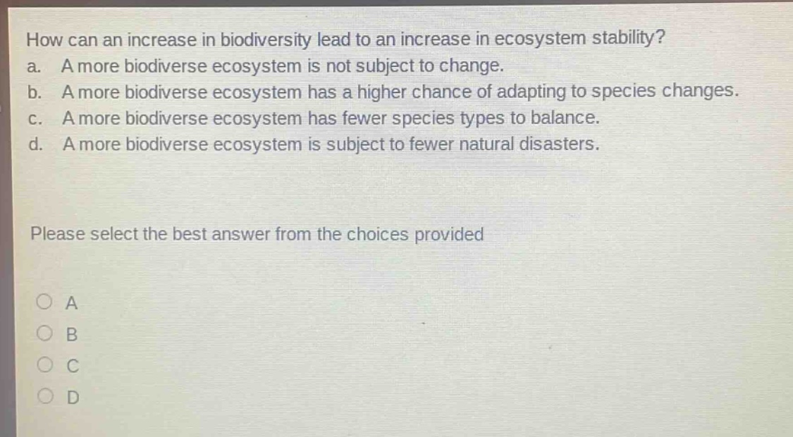 how can an increase in biodiversity lead to an increase in ecosystem stability?\na. a more biodiverse ecosystem is not subject to change.\nb. a more biodiverse ecosystem has a higher chance of adapting to species changes.\nc. a more biodiverse ecosystem has fewer species types to balance.\nd. a more biodiverse ecosystem is subject to fewer natural disasters.\nplease select the best answer from the choices provided\na\nb\nc\nd