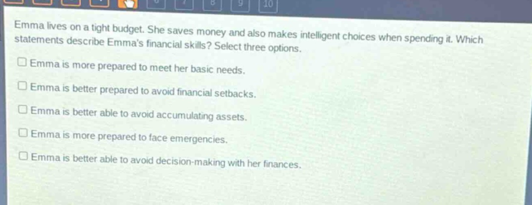 emma lives on a tight budget. she saves money and also makes intelligent choices when spending it. which statements describe emmas financial skills? select three options.\n□ emma is more prepared to meet her basic needs.\n□ emma is better prepared to avoid financial setbacks.\n□ emma is better able to avoid accumulating assets.\n□ emma is more prepared to face emergencies.\n□ emma is better able to avoid decision - making with her finances.