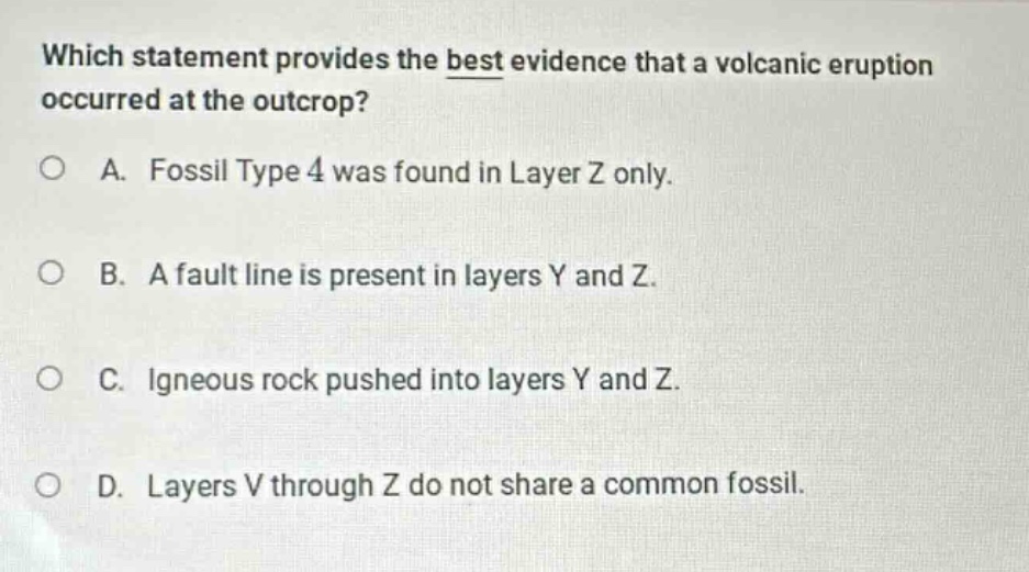 which statement provides the best evidence that a volcanic eruption occurred at the outcrop?\na. fossil type 4 was found in layer z only.\nb. a fault line is present in layers y and z.\nc. igneous rock pushed into layers y and z.\nd. layers v through z do not share a common fossil.