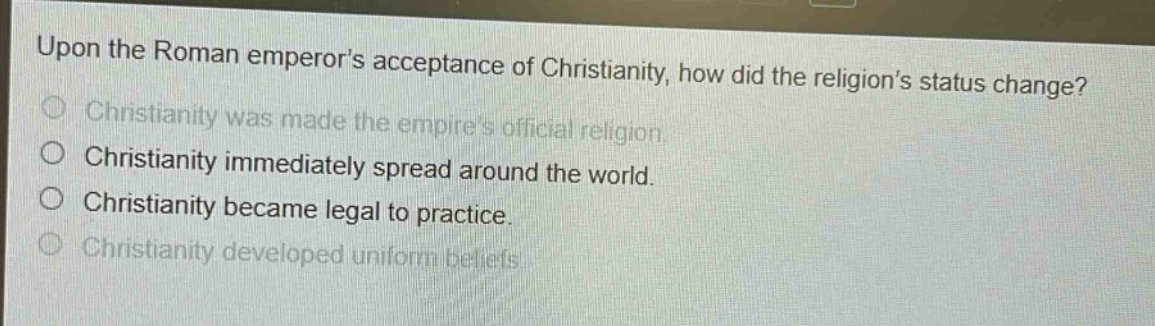 upon the roman emperors acceptance of christianity, how did the religions status change?\nchristianity was made the empires official religion.\nchristianity immediately spread around the world.\nchristianity became legal to practice.\nchristianity developed uniform beliefs.