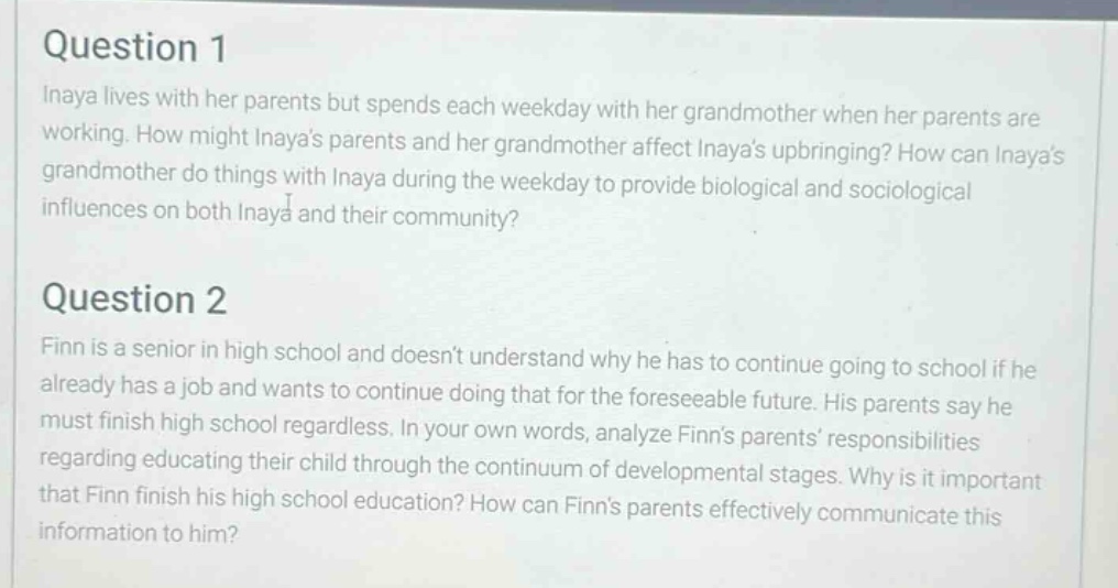 question 1\ninaya lives with her parents but spends each weekday with her grandmother when her parents are working. how might inayas parents and her grandmother affect inayas upbringing? how can inayas grandmother do things with inaya during the weekday to provide biological and sociological influences on both inaya and their community?\nquestion 2\nfinn is a senior in high school and doesnt understand why he has to continue going to school if he already has a job and wants to continue doing that for the foreseeable future. his parents say he must finish high school regardless. in your own words, analyze finns parents responsibilities regarding educating their child through the continuum of developmental stages. why is it important that finn finish his high school education? how can finns parents effectively communicate this information to him?
