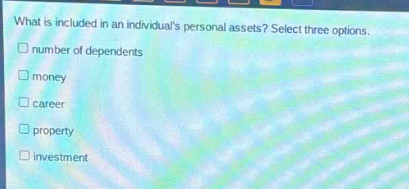 what is included in an individuals personal assets? select three options.\n□ number of dependents\n□ money\n□ career\n□ property\n□ investment