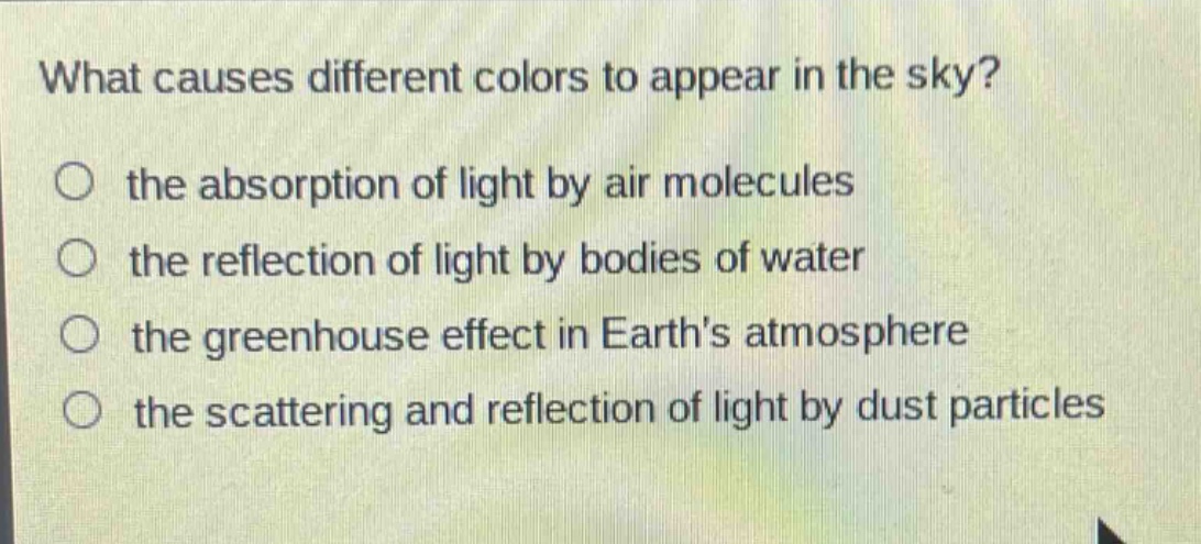 what causes different colors to appear in the sky?\n○ the absorption of light by air molecules\n○ the reflection of light by bodies of water\n○ the greenhouse effect in earths atmosphere\n○ the scattering and reflection of light by dust particles