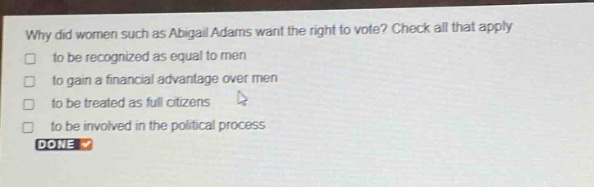 why did women such as abigail adams want the right to vote? check all that apply\n□ to be recognized as equal to men\n□ to gain a financial advantage over men\n□ to be treated as full citizens\n□ to be involved in the political process\ndone