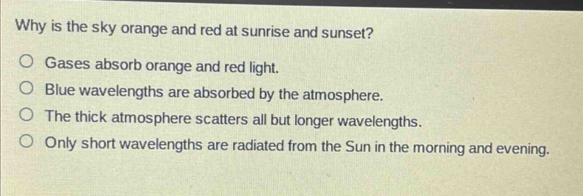 why is the sky orange and red at sunrise and sunset?\no gases absorb orange and red light.\no blue wavelengths are absorbed by the atmosphere.\no the thick atmosphere scatters all but longer wavelengths.\no only short wavelengths are radiated from the sun in the morning and evening.