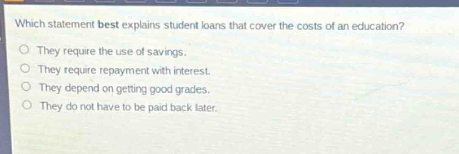 which statement best explains student loans that cover the costs of an education?\nthey require the use of savings.\nthey require repayment with interest.\nthey depend on getting good grades.\nthey do not have to be paid back later.