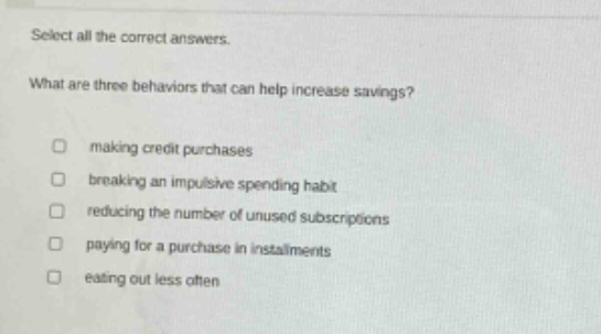 select all the correct answers.\nwhat are three behaviors that can help increase savings?\n□ making credit purchases\n□ breaking an impulsive spending habit\n□ reducing the number of unused subscriptions\n□ paying for a purchase in installments\n□ eating out less often