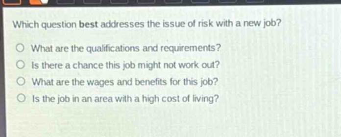 which question best addresses the issue of risk with a new job?\no what are the qualifications and requirements?\no is there a chance this job might not work out?\no what are the wages and benefits for this job?\no is the job in an area with a high cost of living?