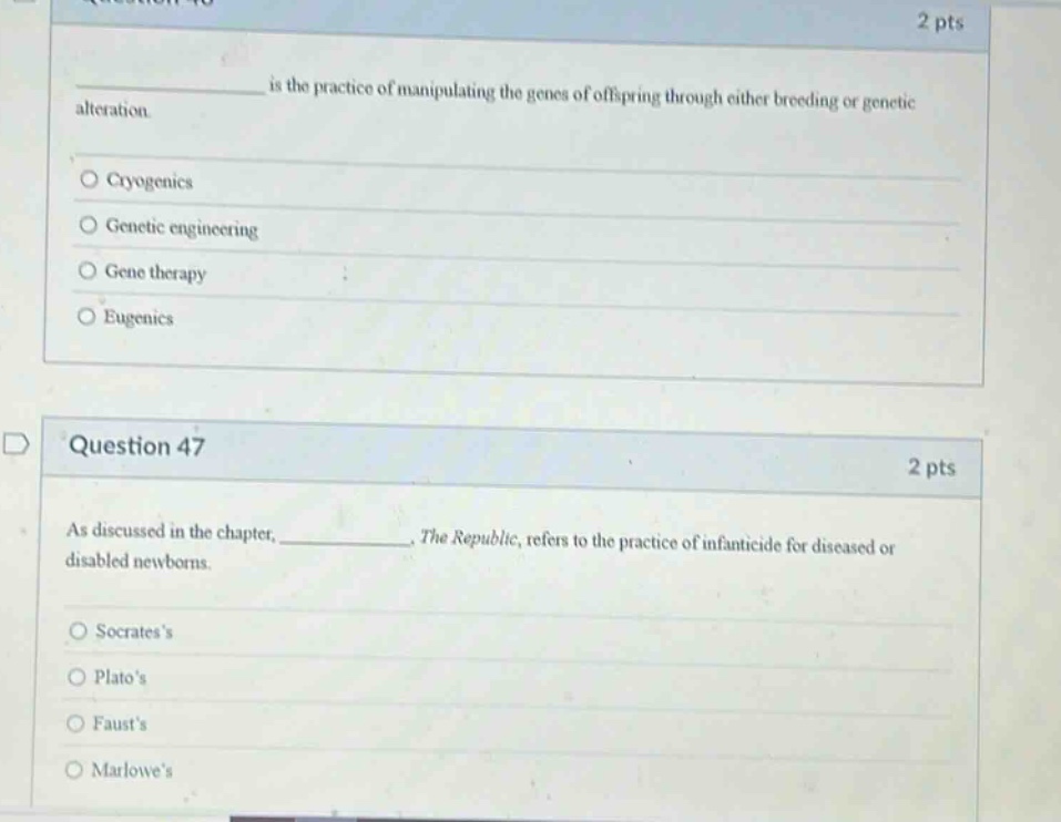 question 46\n2 pts\n__________ is the practice of manipulating the genes of offspring through either breeding or genetic alteration.\n○ cryogenics\n○ genetic engineering\n○ gene therapy\n○ eugenics\n\nquestion 47\n2 pts\nas discussed in the chapter, __________, the republic, refers to the practice of infanticide for diseased or disabled newborns.\n○ socratess\n○ platos\n○ fausts\n○ marlowes
