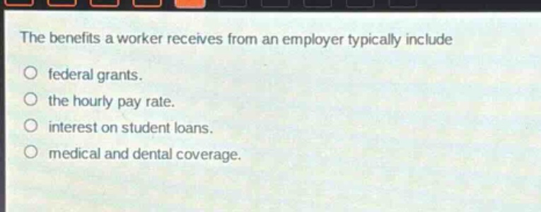 the benefits a worker receives from an employer typically include\n○ federal grants.\n○ the hourly pay rate.\n○ interest on student loans.\n○ medical and dental coverage.
