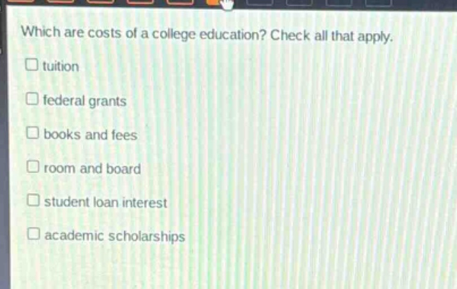which are costs of a college education? check all that apply.\ntuition\nfederal grants\nbooks and fees\nroom and board\nstudent loan interest\nacademic scholarships