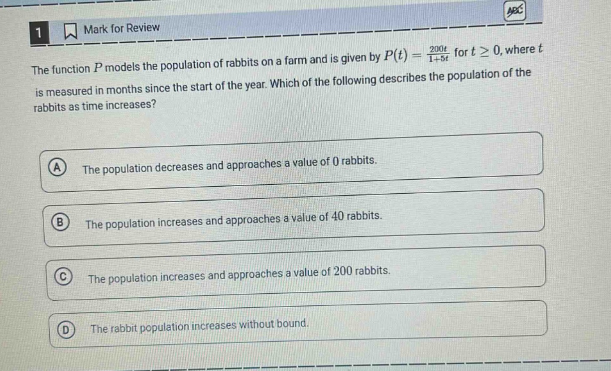 the function $p$ models the population of rabbits on a farm and is given by $p(t)=\frac{200t}{1 + 5t}$ for $tgeq0$, where $t$ is measured in months since the start of the year. which of the following describes the population of the rabbits as time increases?\na the population decreases and approaches a value of 0 rabbits.\nb the population increases and approaches a value of 40 rabbits.\nc the population increases and approaches a value of 200 rabbits.\nd the rabbit population increases without bound.