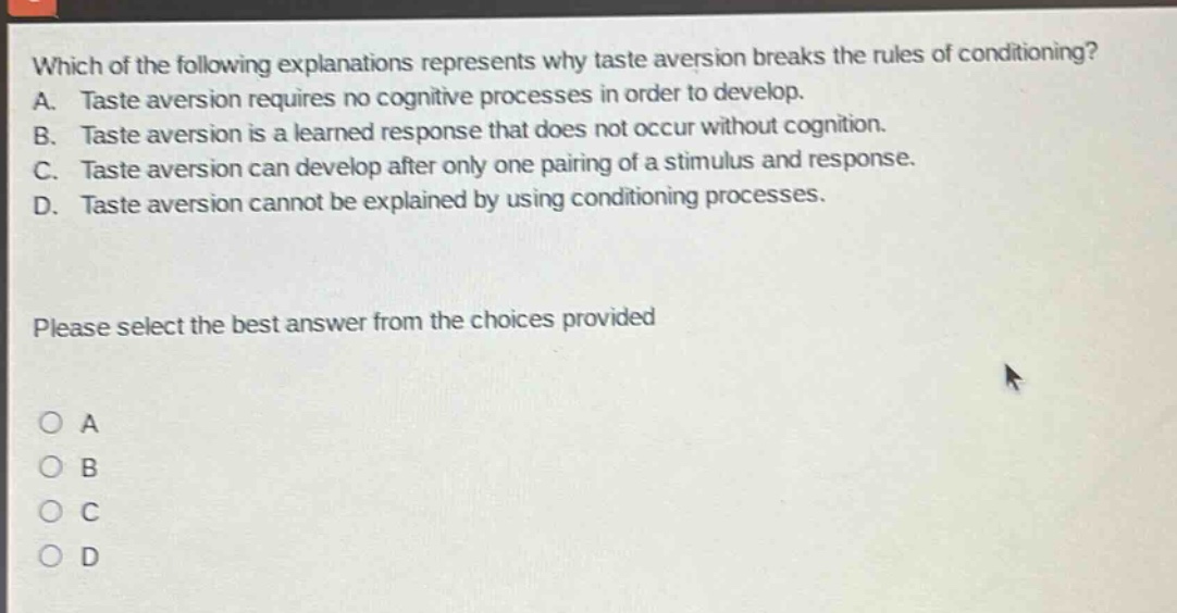 which of the following explanations represents why taste aversion breaks the rules of conditioning? a. taste aversion requires no cognitive processes in order to develop. b. taste aversion is a learned response that does not occur without cognition. c. taste aversion can develop after only one pairing of a stimulus and response. d. taste aversion cannot be explained by using conditioning processes. please select the best answer from the choices provided