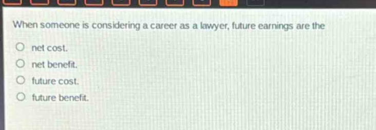 when someone is considering a career as a lawyer, future earnings are the\nnet cost.\nnet benefit.\nfuture cost.\nfuture benefit.