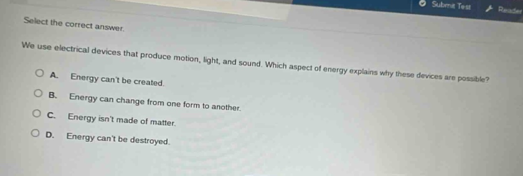select the correct answer.\nwe use electrical devices that produce motion, light, and sound. which aspect of energy explains why these devices are possible?\na. energy cant be created.\nb. energy can change from one form to another.\nc. energy isnt made of matter.\nd. energy cant be destroyed.