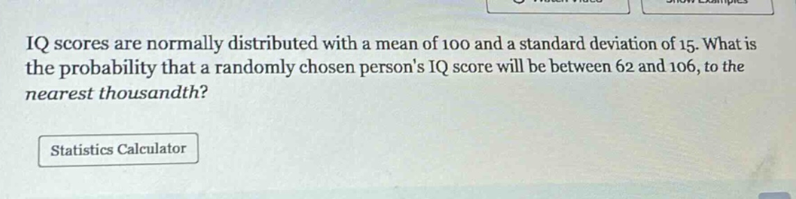 iq scores are normally distributed with a mean of 100 and a standard deviation of 15. what is the probability that a randomly chosen persons iq score will be between 62 and 106, to the nearest thousandth?\nstatistics calculator