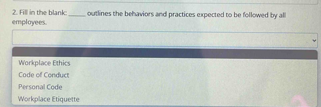 2. fill in the blank: ______ outlines the behaviors and practices expected to be followed by all employees.\nworkplace ethics\ncode of conduct\npersonal code\nworkplace etiquette