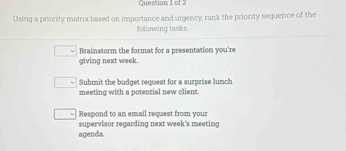 question 1 of 2\nusing a priority matrix based on importance and urgency, rank the priority sequence of the following tasks.\nbrainstorm the format for a presentation youre giving next week.\nsubmit the budget request for a surprise lunch meeting with a potential new client.\nrespond to an email request from your supervisor regarding next weeks meeting agenda.