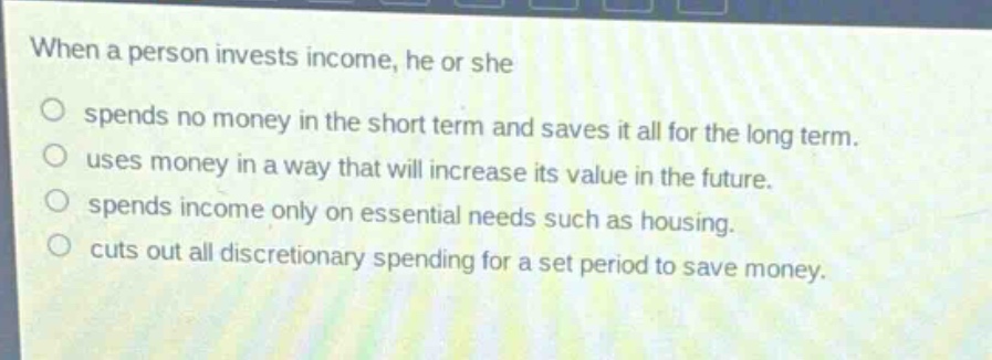 when a person invests income, he or she\nspends no money in the short term and saves it all for the long term.\nuses money in a way that will increase its value in the future.\nspends income only on essential needs such as housing.\ncuts out all discretionary spending for a set period to save money.