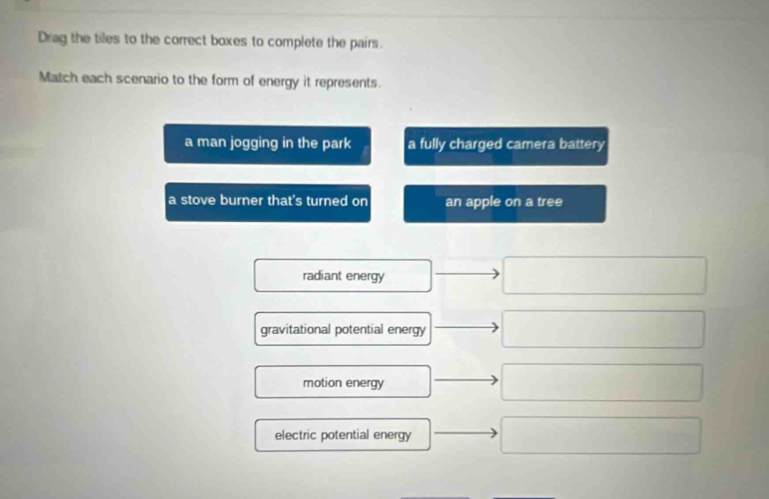 drag the tiles to the correct boxes to complete the pairs. match each scenario to the form of energy it represents. a man jogging in the park a fully charged camera battery a stove burner thats turned on an apple on a tree radiant energy gravitational potential energy motion energy electric potential energy