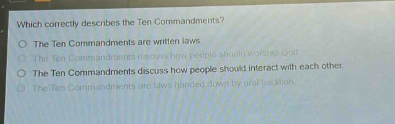 which correctly describes the ten commandments?\nthe ten commandments are written laws.\nthe ten commandments discuss how people should worship god.\nthe ten commandments discuss how people should interact with each other.\nthe ten commandments are laws handed down by oral tradition.
