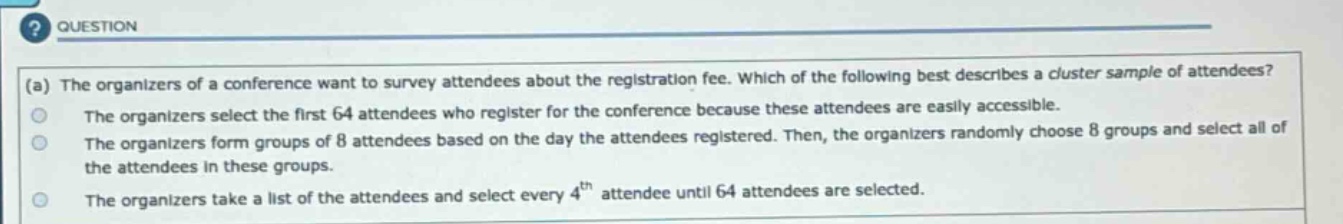 (a) the organizers of a conference want to survey attendees about the registration fee. which of the following best describes a cluster sample of attendees? the organizers select the first 64 attendees who register for the conference because these attendees are easily accessible. the organizers form groups of 8 attendees based on the day the attendees registered. then, the organizers randomly choose 8 groups and select all of the attendees in these groups. the organizers take a list of the attendees and select every 4th attendee until 64 attendees are selected.