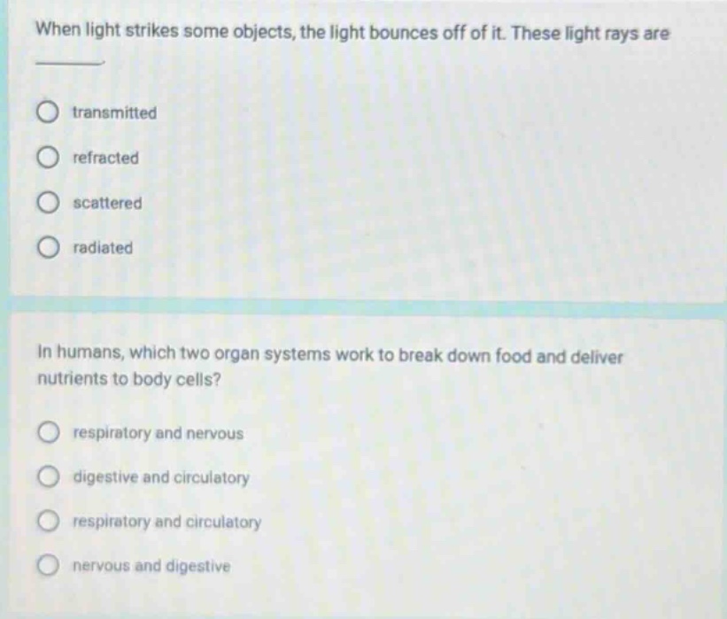 when light strikes some objects, the light bounces off of it. these light rays are \n- transmitted\n- refracted\n- scattered\n- radiated\n\nin humans, which two organ systems work to break down food and deliver nutrients to body cells?\n- respiratory and nervous\n- digestive and circulatory\n- respiratory and circulatory\n- nervous and digestive