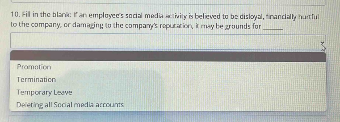 10. fill in the blank: if an employees social media activity is believed to be disloyal, financially hurtful to the company, or damaging to the companys reputation, it may be grounds for ______\npromotion\ntermination\ntemporary leave\ndeleting all social media accounts