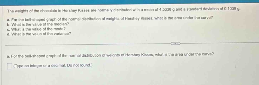 the weights of the chocolate in hershey kisses are normally distributed with a mean of 4.5338 g and a standard deviation of 0.1039 g.\na. for the bell - shaped graph of the normal distribution of weights of hershey kisses, what is the area under the curve?\nb. what is the value of the median?\nc. what is the value of the mode?\nd. what is the value of the variance?\na. for the bell - shaped graph of the normal distribution of weights of hershey kisses, what is the area under the curve?\n(type an integer or a decimal. do not round.)