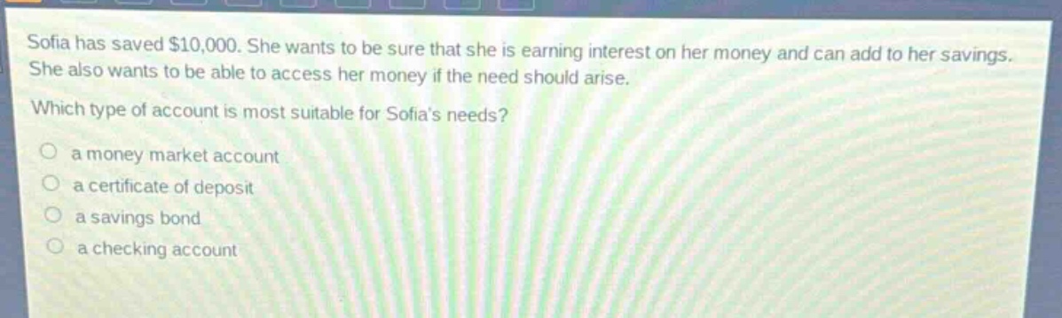 sofia has saved $10,000. she wants to be sure that she is earning interest on her money and can add to her savings. she also wants to be able to access her money if the need should arise. which type of account is most suitable for sofias needs?\n a money market account\n a certificate of deposit\n a savings bond\n a checking account