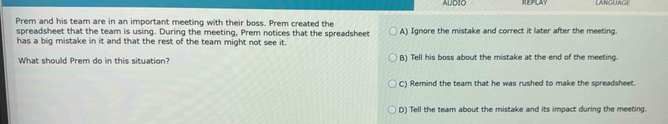 prem and his team are in an important meeting with their boss. prem created the spreadsheet that the team is using. during the meeting, prem notices that the spreadsheet has a big mistake in it and that the rest of the team might not see it. what should prem do in this situation? a) ignore the mistake and correct it later after the meeting. b) tell his boss about the mistake at the end of the meeting. c) remind the team that he was rushed to make the spreadsheet. d) tell the team about the mistake and its impact during the meeting.