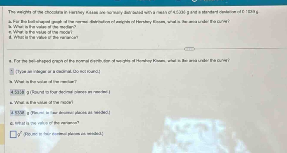 the weights of the chocolate in hershey kisses are normally distributed with a mean of 4.5338 g and a standard deviation of 0.1039 g.\na. for the bell - shaped graph of the normal distribution of weights of hershey kisses, what is the area under the curve?\nb. what is the value of the median?\nc. what is the value of the mode?\nd. what is the value of the variance?\na. for the bell - shaped graph of the normal distribution of weights of hershey kisses, what is the area under the curve?\n1 (type an integer or a decimal. do not round.)\nb. what is the value of the median?\n4.5338 g (round to four decimal places as needed.)\nc. what is the value of the mode?\n4.5338 g (round to four decimal places as needed.)\nd. what is the value of the variance?\n□g² (round to four decimal places as needed.)