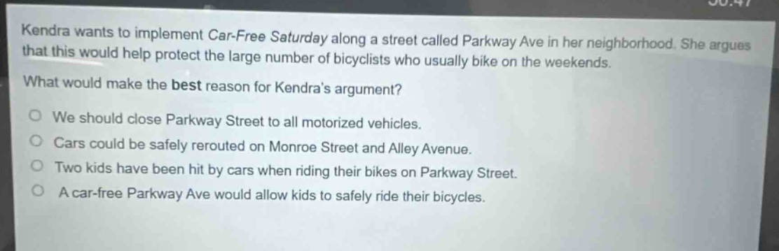 kendra wants to implement car - free saturday along a street called parkway ave in her neighborhood. she argues that this would help protect the large number of bicyclists who usually bike on the weekends.\nwhat would make the best reason for kendras argument?\no we should close parkway street to all motorized vehicles.\no cars could be safely rerouted on monroe street and alley avenue.\no two kids have been hit by cars when riding their bikes on parkway street.\no a car - free parkway ave would allow kids to safely ride their bicycles.