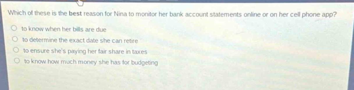 which of these is the best reason for nina to monitor her bank account statements online or on her cell phone app?\n to know when her bills are due\n to determine the exact date she can retire\n to ensure shes paying her fair share in taxes\n to know how much money she has for budgeting