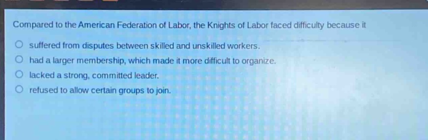 compared to the american federation of labor, the knights of labor faced difficulty because it\nsuffered from disputes between skilled and unskilled workers.\nhad a larger membership, which made it more difficult to organize.\nlacked a strong, committed leader.\nrefused to allow certain groups to join.