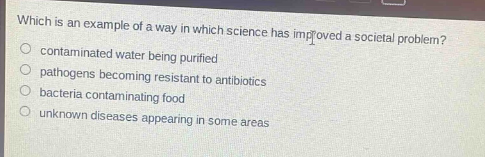 which is an example of a way in which science has improved a societal problem?\ncontaminated water being purified\npathogens becoming resistant to antibiotics\nbacteria contaminating food\nunknown diseases appearing in some areas