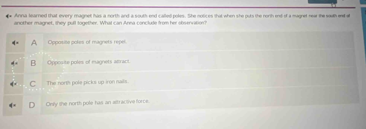anna learned that every magnet has a north and a south end called poles. she notices that when she puts the north end of a magnet near the south end of another magnet, they pull together. what can anna conclude from her observation? a opposite poles of magnets repel. b opposite poles of magnets attract. c the north pole picks up iron nails. d only the north pole has an attractive force.