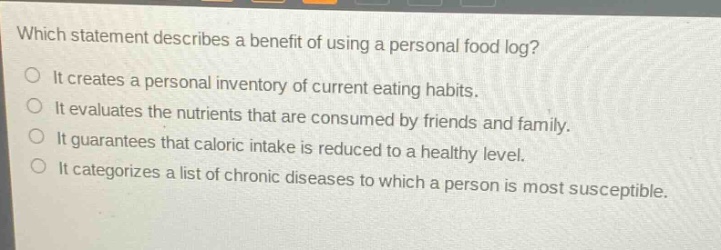 which statement describes a benefit of using a personal food log?\nit creates a personal inventory of current eating habits.\nit evaluates the nutrients that are consumed by friends and family.\nit guarantees that caloric intake is reduced to a healthy level.\nit categorizes a list of chronic diseases to which a person is most susceptible.