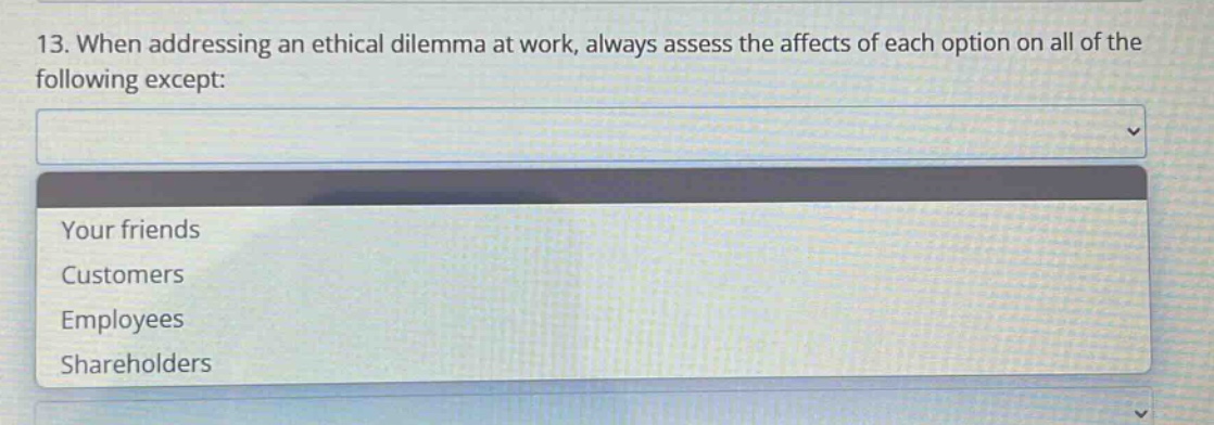 13. when addressing an ethical dilemma at work, always assess the affects of each option on all of the following except: your friends customers employees shareholders