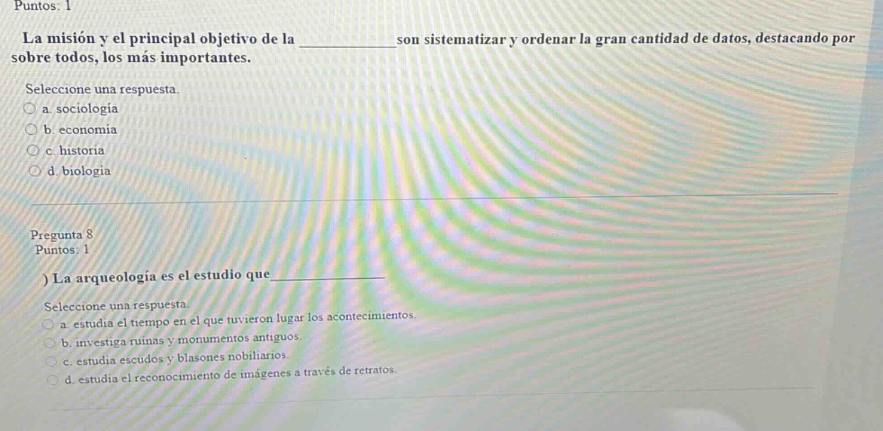 puntos: 1\nla misión y el principal objetivo de la ____ son sistematizar y ordenar la gran cantidad de datos, destacando por sobre todos, los más importantes.\nseleccione una respuesta.\n○ a. sociología\n○ b. economía\n○ c. historia\n○ d. biología\n\npregunta 8\npuntos: 1\n) la arqueología es el estudio que ____\nseleccione una respuesta.\n○ a. estudia el tiempo en el que tuvieron lugar los acontecimientos.\n○ b. investiga ruinas y monumentos antiguos.\n○ c. estudia escudos y blasones nobiliarios.\n○ d. estudia el reconocimiento de imágenes a través de retratos.