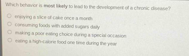 which behavior is most likely to lead to the development of a chronic disease?\n enjoying a slice of cake once a month\n consuming foods with added sugars daily\n making a poor eating choice during a special occasion\n eating a high - calorie food one time during the year