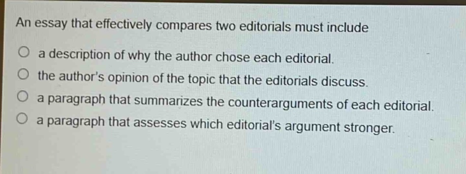 an essay that effectively compares two editorials must include\na description of why the author chose each editorial.\nthe authors opinion of the topic that the editorials discuss.\na paragraph that summarizes the counterarguments of each editorial.\na paragraph that assesses which editorials argument stronger.