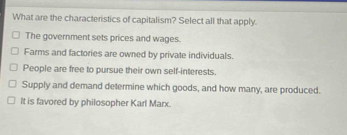what are the characteristics of capitalism? select all that apply.\nthe government sets prices and wages.\nfarms and factories are owned by private individuals.\npeople are free to pursue their own self - interests.\nsupply and demand determine which goods, and how many, are produced.\nit is favored by philosopher karl marx.