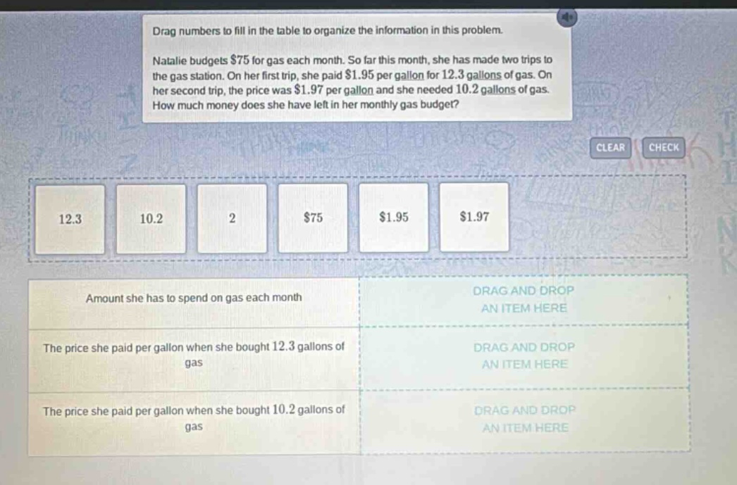 drag numbers to fill in the table to organize the information in this problem. natalie budgets $75 for gas each month. so far this month, she has made two trips to the gas station. on her first trip, she paid $1.95 per gallon for 12.3 gallons of gas. on her second trip, the price was $1.97 per gallon and she needed 10.2 gallons of gas. how much money does she have left in her monthly gas budget? amount she has to spend on gas each month drag and drop an item here the price she paid per gallon when she bought 12.3 gallons of gas drag and drop an item here the price she paid per gallon when she bought 10.2 gallons of gas drag and drop an item here