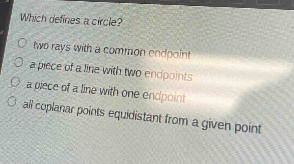 which defines a circle?\no two rays with a common endpoint\no a piece of a line with two endpoints\no a piece of a line with one endpoint\no all coplanar points equidistant from a given point