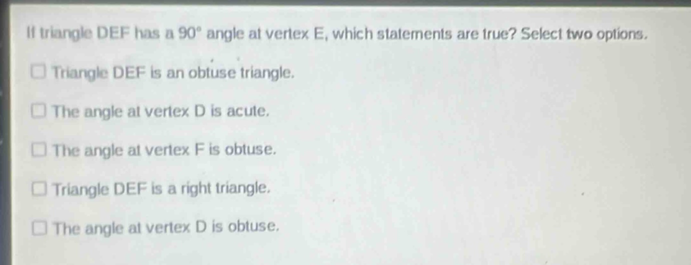 if triangle def has a 90° angle at vertex e, which statements are true? select two options.\n□ triangle def is an obtuse triangle.\n□ the angle at vertex d is acute.\n□ the angle at vertex f is obtuse.\n□ triangle def is a right triangle.\n□ the angle at vertex d is obtuse.