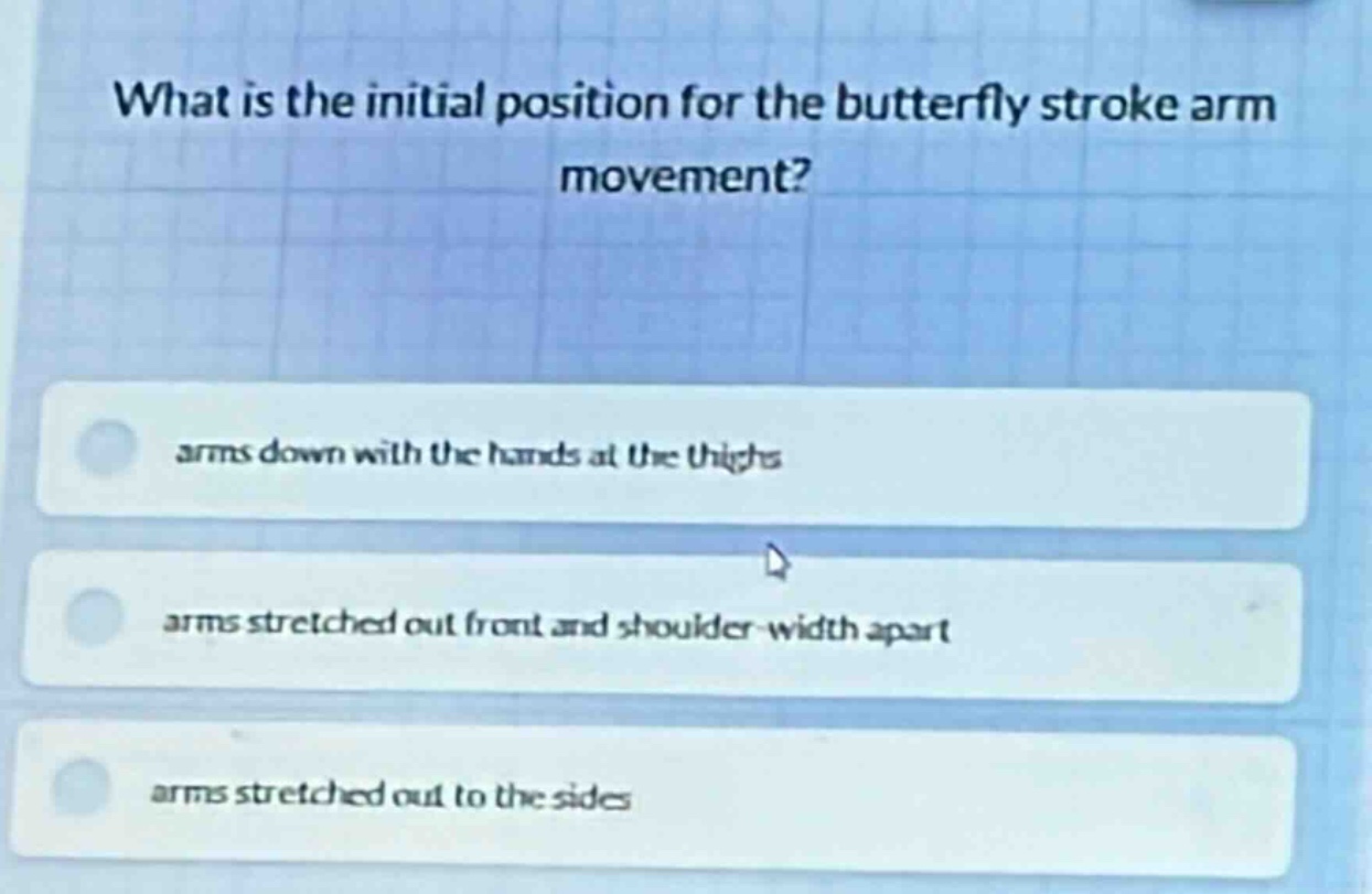 what is the initial position for the butterfly stroke arm movement?\narms down with the hands at the thighs\narms stretched out front and shoulder - width apart\narms stretched out to the sides